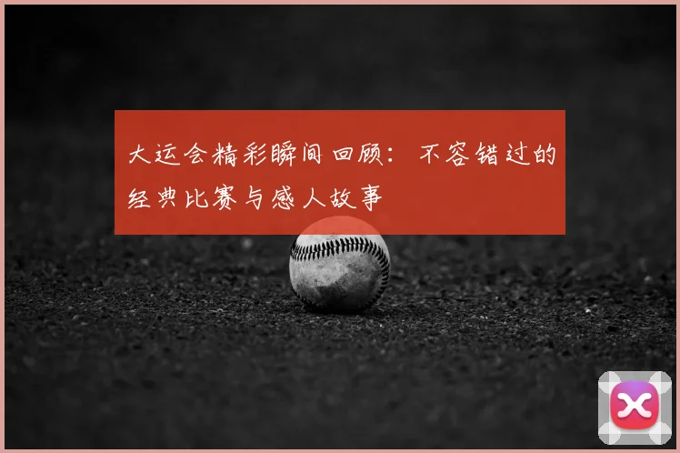 大运会精彩瞬间回顾：不容错过的经典比赛与感人故事