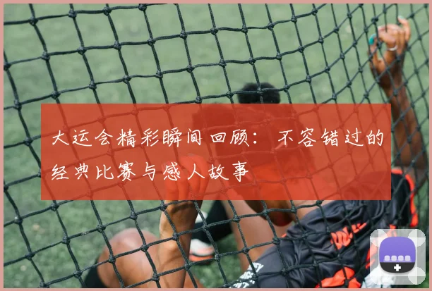大运会精彩瞬间回顾:不容错过的经典比赛与感人故事