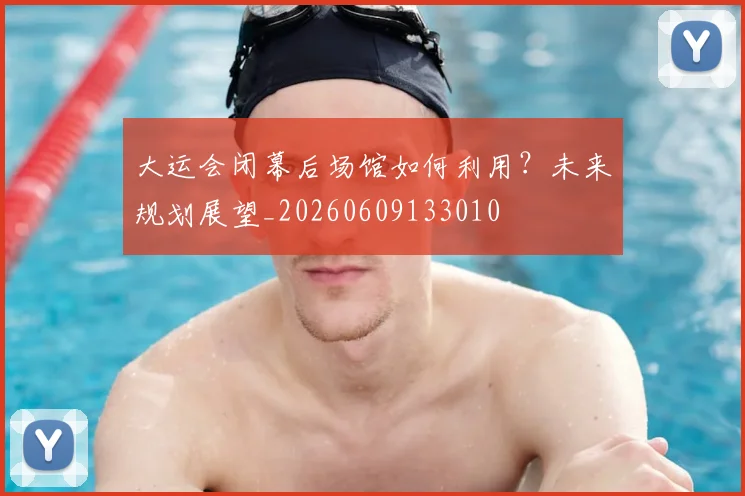 大运会闭幕后场馆如何利用?未来规划展望_20260609133010