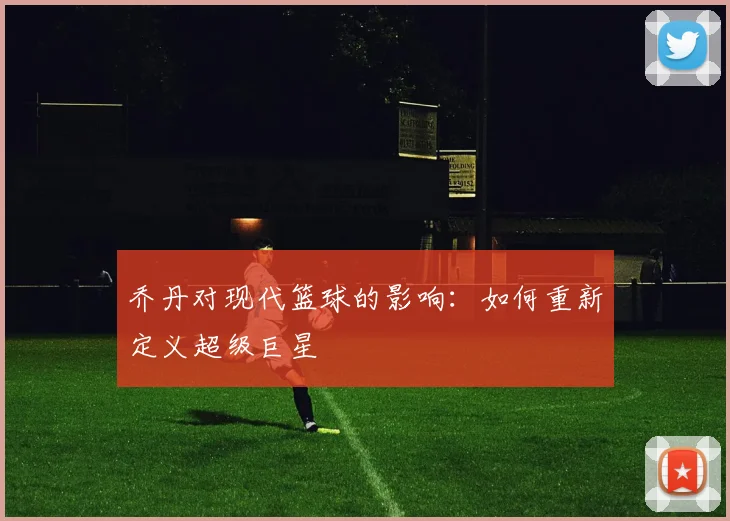 乔丹对现代篮球的影响:如何重新定义超级巨星