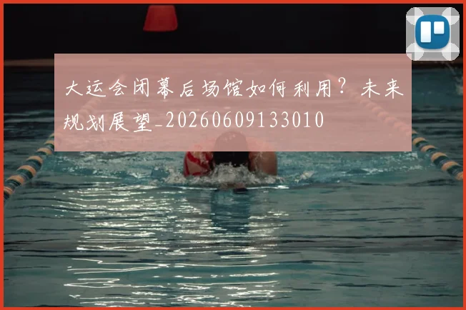 大运会闭幕后场馆如何利用?未来规划展望_20260609133010