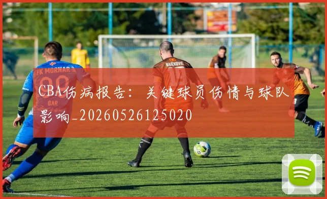 CBA伤病报告：关键球员伤情与球队影响_20260526125020
